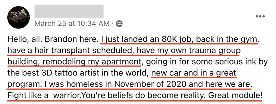 Brandon: I just landed an 80K job, back in the gym, have my own trauma group building, remodeling my apartment, new car and in a great program. I was homeless in November of 2020 and here we are.