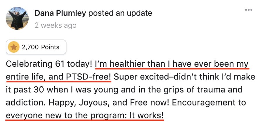 Dana: I'm healthier than I have ever been my entire life, and PTSD-free! Encouragement to everyone new to the program: It works!